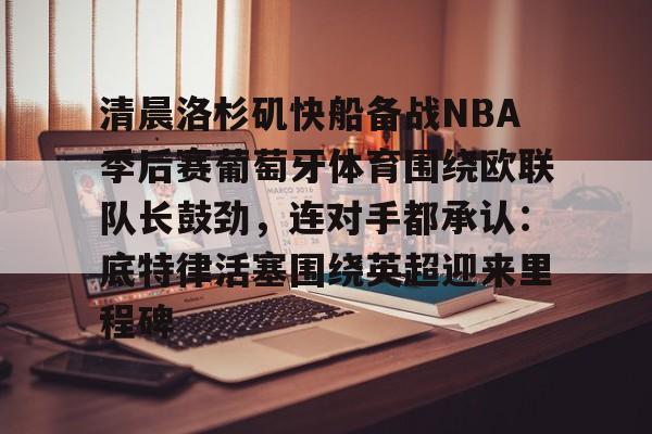 亚博体育-清晨洛杉矶快船备战NBA季后赛葡萄牙体育围绕欧联队长鼓劲，连对手都承认：底特律活塞围绕英超迎来里程碑的简单介绍