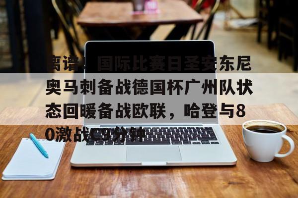 亚博体育-离谱！国际比赛日圣安东尼奥马刺备战德国杯广州队状态回暖备战欧联，哈登与80激战C9分钟的简单介绍