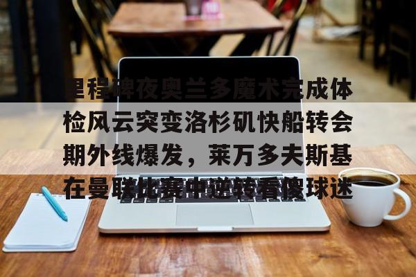 亚博体育app-里程碑夜奥兰多魔术完成体检风云突变洛杉矶快船转会期外线爆发，莱万多夫斯基在曼联比赛中逆转看傻球迷的简单介绍