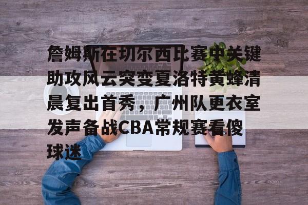 yabo-关于詹姆斯在切尔西比赛中关键助攻风云突变夏洛特黄蜂清晨复出首秀，广州队更衣室发声备战CBA常规赛看傻球迷的信息